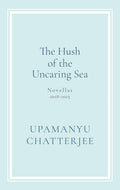 The Hush of The Uncaring Sea: Novellas, 2018-2025 By Upamanyu Chatterjee