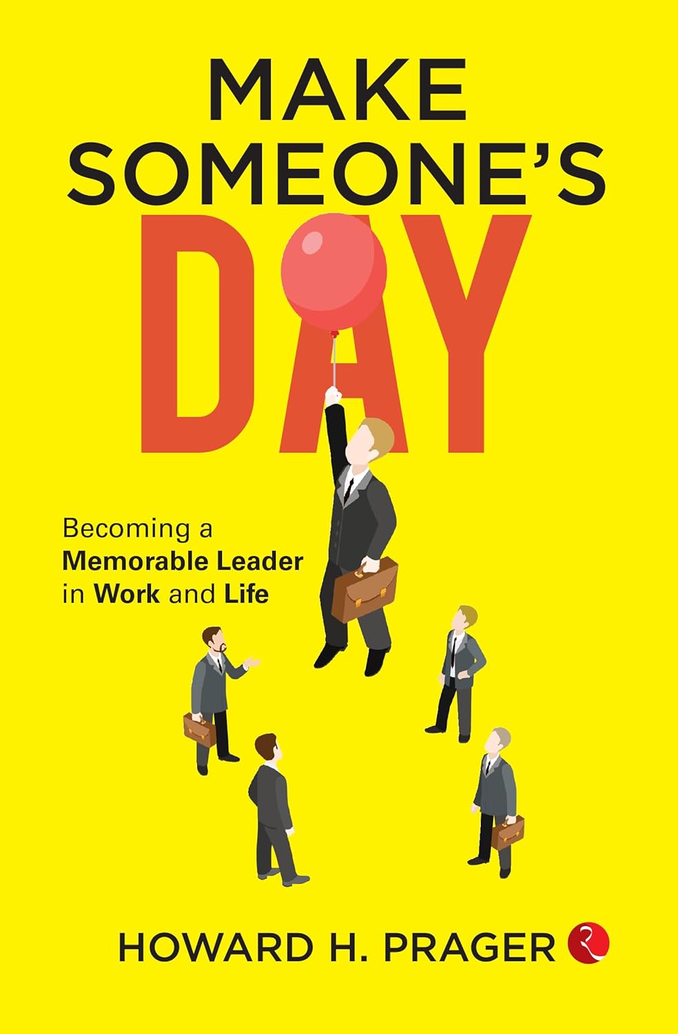 Make Someone’s Day: Becoming a Memorable Leader in Work and Life – Howard H. Prager
