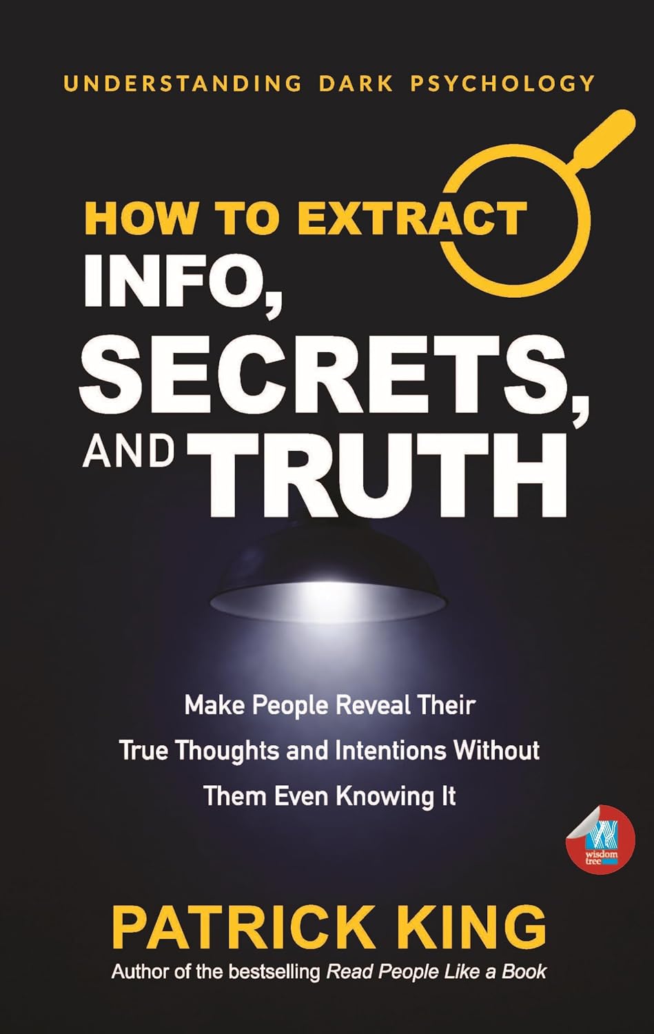 How to Extract Info, Secrets, and Truth: Make People Reveal Their True Thoughts and Intentions Without Them Even Knowing It